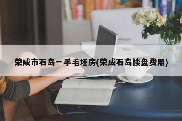 荣成市石岛一手毛坯房(荣成石岛楼盘费用)