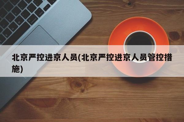 北京严控进京人员(北京严控进京人员管控措施)
