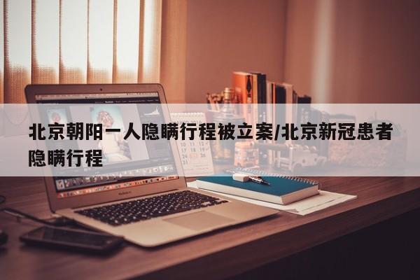 北京朝阳一人隐瞒行程被立案/北京新冠患者隐瞒行程