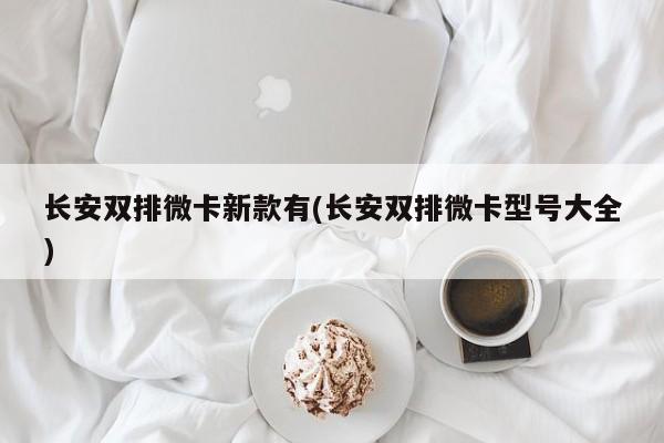 长安双排微卡新款有(长安双排微卡型号大全)