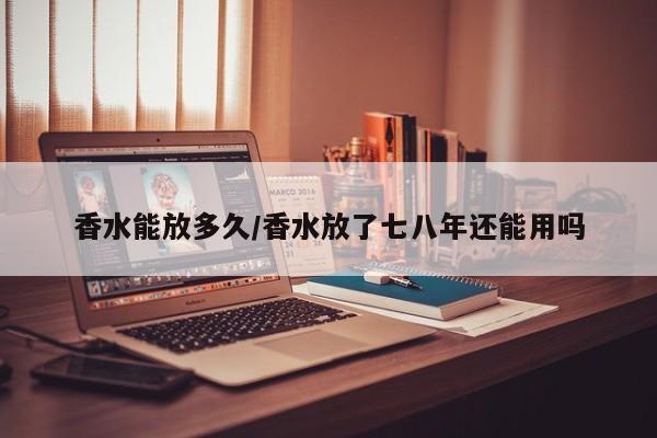 香水能放多久/香水放了七八年还能用吗