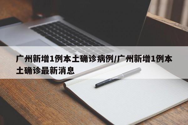 广州新增1例本土确诊病例/广州新增1例本土确诊最新消息