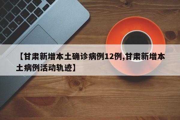 【甘肃新增本土确诊病例12例,甘肃新增本土病例活动轨迹】