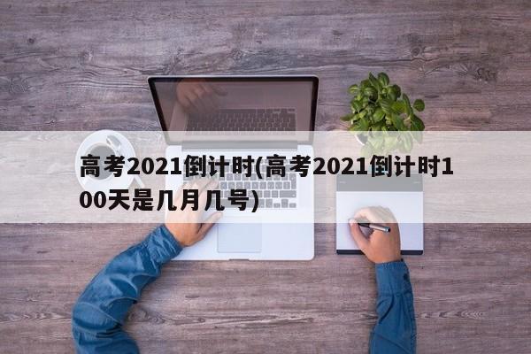 高考2021倒计时(高考2021倒计时100天是几月几号)