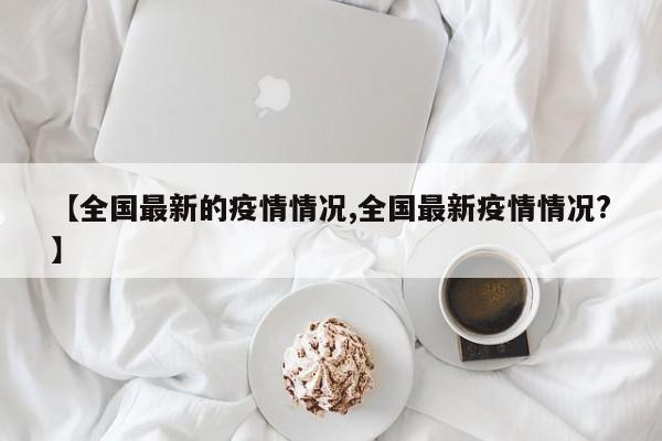 【全国最新的疫情情况,全国最新疫情情况?】