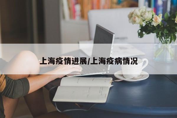 上海疫情进展/上海疫病情况
