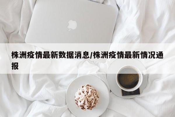 株洲疫情最新数据消息/株洲疫情最新情况通报