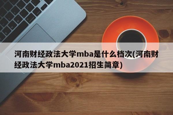 河南财经政法大学mba是什么档次(河南财经政法大学mba2021招生简章)
