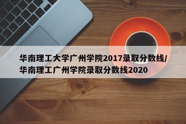 华南理工大学广州学院2017录取分数线/华南理工广州学院录取分数线2020