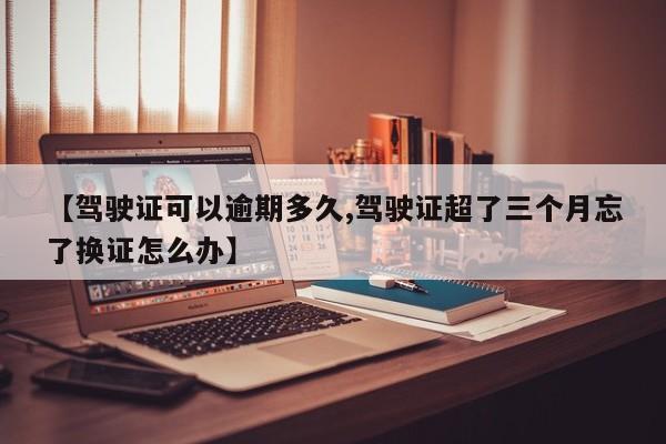 【驾驶证可以逾期多久,驾驶证超了三个月忘了换证怎么办】