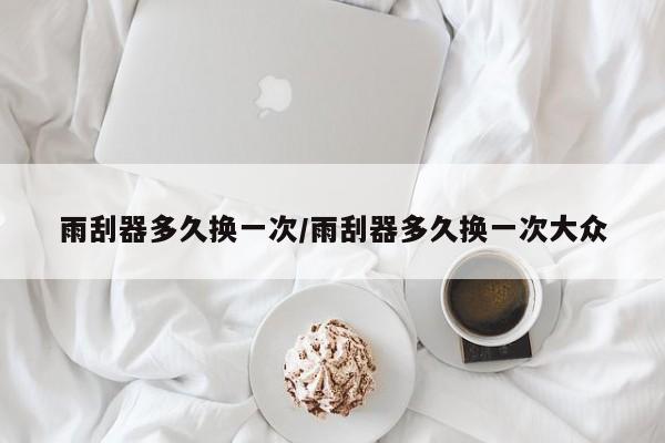 雨刮器多久换一次/雨刮器多久换一次大众