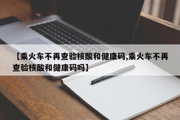 【乘火车不再查验核酸和健康码,乘火车不再查验核酸和健康码吗】