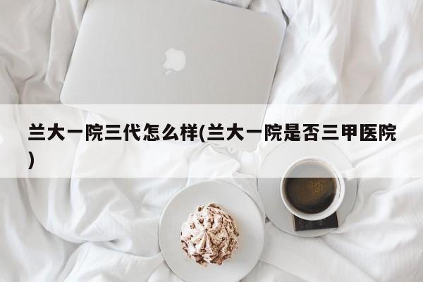 兰大一院三代怎么样(兰大一院是否三甲医院)