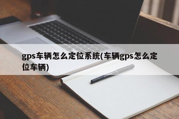 gps车辆怎么定位系统(车辆gps怎么定位车辆)