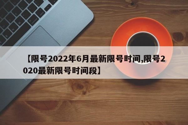 【限号2022年6月最新限号时间,限号2020最新限号时间段】