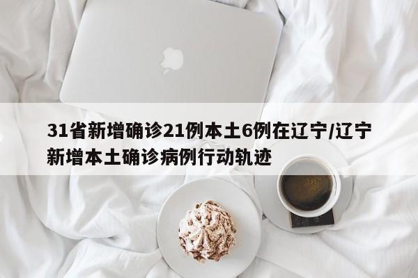 31省新增确诊21例本土6例在辽宁/辽宁新增本土确诊病例行动轨迹