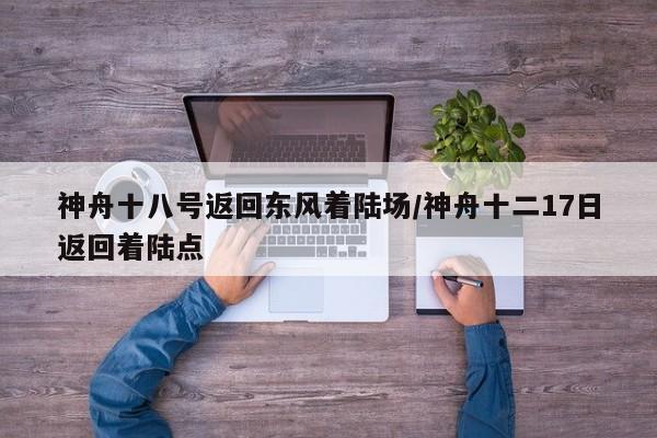 神舟十八号返回东风着陆场/神舟十二17日返回着陆点