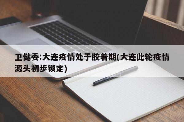 卫健委:大连疫情处于胶着期(大连此轮疫情源头初步锁定)