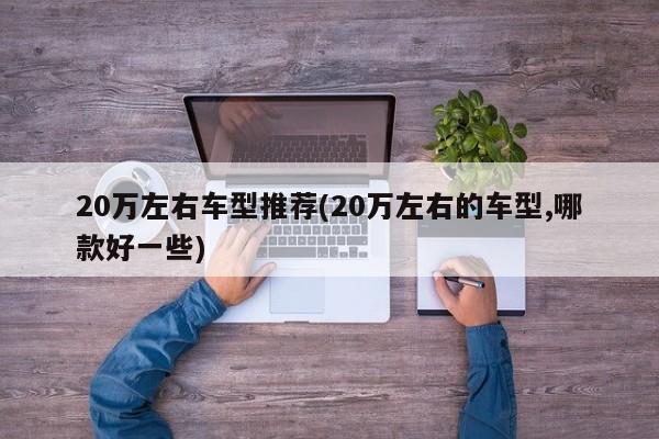 20万左右车型推荐(20万左右的车型,哪款好一些)