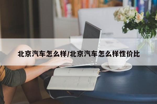 北京汽车怎么样/北京汽车怎么样性价比