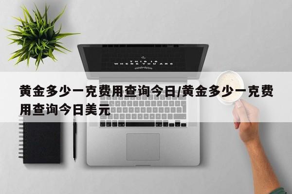 黄金多少一克费用查询今日/黄金多少一克费用查询今日美元