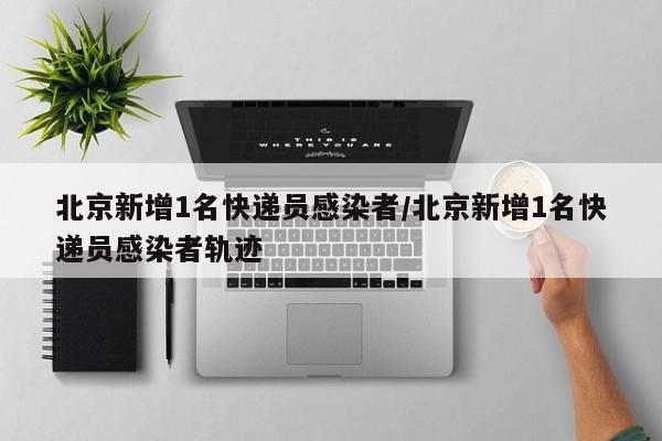 北京新增1名快递员感染者/北京新增1名快递员感染者轨迹