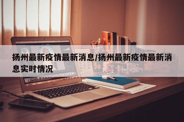 扬州最新疫情最新消息/扬州最新疫情最新消息实时情况