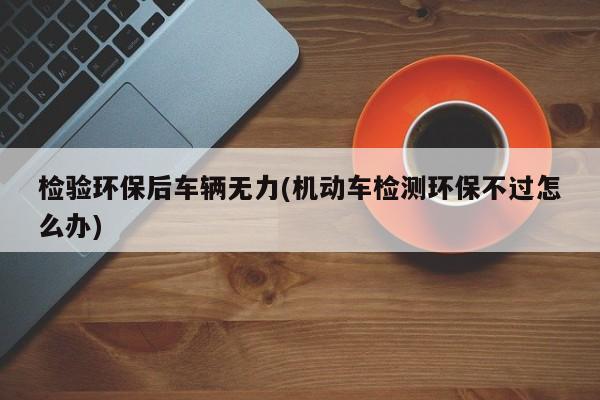 检验环保后车辆无力(机动车检测环保不过怎么办)