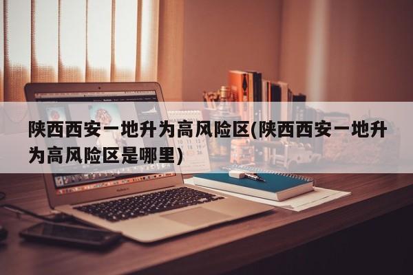 陕西西安一地升为高风险区(陕西西安一地升为高风险区是哪里)