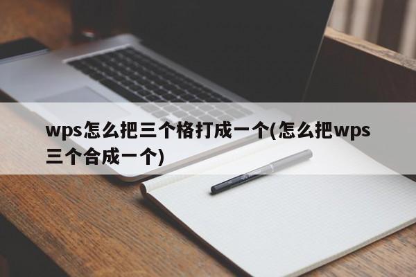 wps怎么把三个格打成一个(怎么把wps三个合成一个)