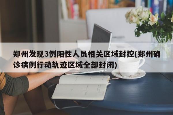 郑州发现3例阳性人员相关区域封控(郑州确诊病例行动轨迹区域全部封闭)
