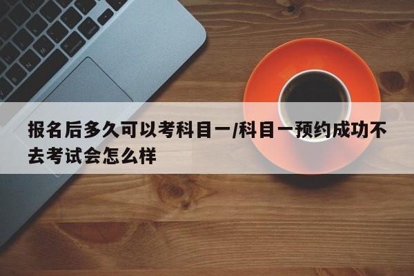 报名后多久可以考科目一/科目一预约成功不去考试会怎么样