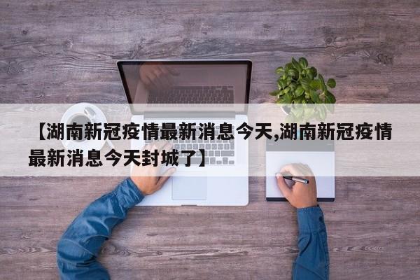 【湖南新冠疫情最新消息今天,湖南新冠疫情最新消息今天封城了】