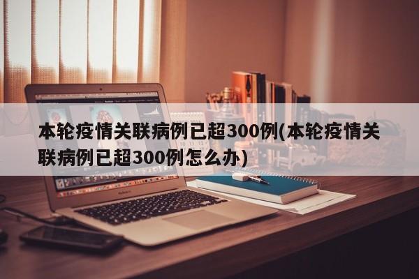 本轮疫情关联病例已超300例(本轮疫情关联病例已超300例怎么办)