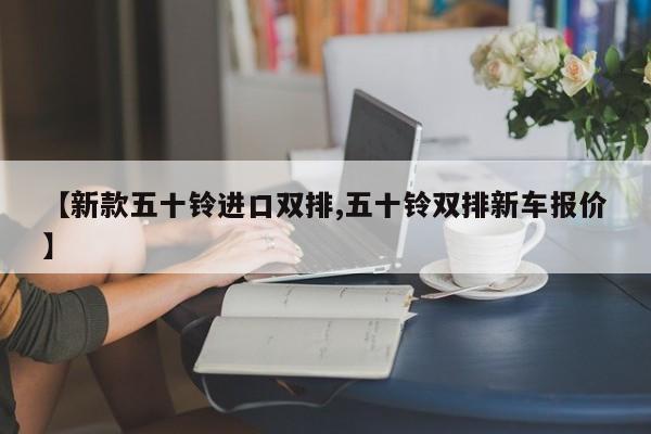 【新款五十铃进口双排,五十铃双排新车报价】