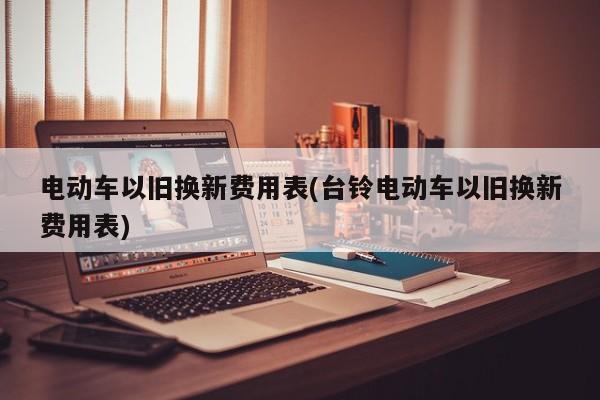 电动车以旧换新费用表(台铃电动车以旧换新费用表)