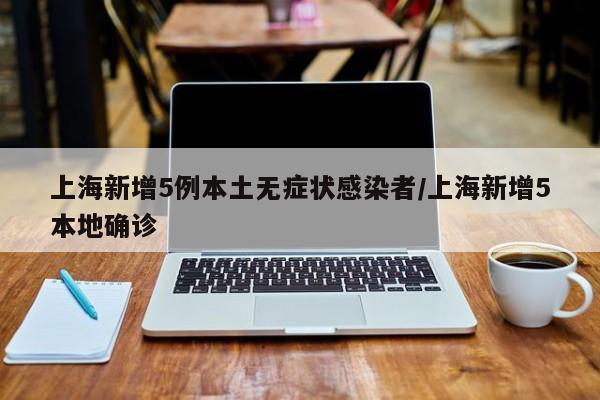 上海新增5例本土无症状感染者/上海新增5本地确诊