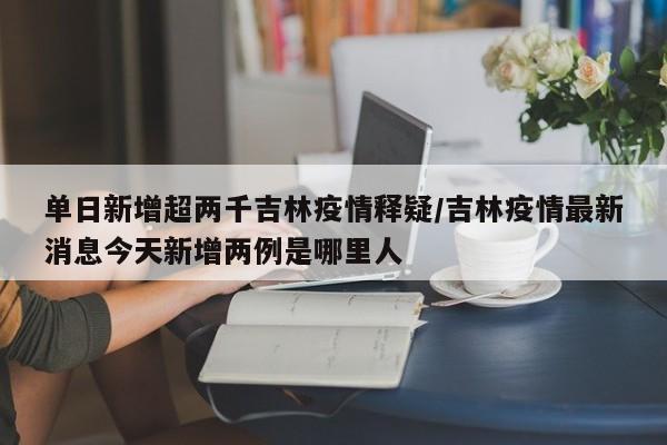 单日新增超两千吉林疫情释疑/吉林疫情最新消息今天新增两例是哪里人