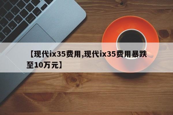 【现代ix35费用,现代ix35费用暴跌至10万元】