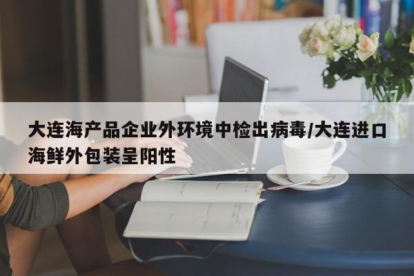 大连海产品企业外环境中检出病毒/大连进口海鲜外包装呈阳性