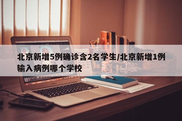 北京新增5例确诊含2名学生/北京新增1例输入病例哪个学校