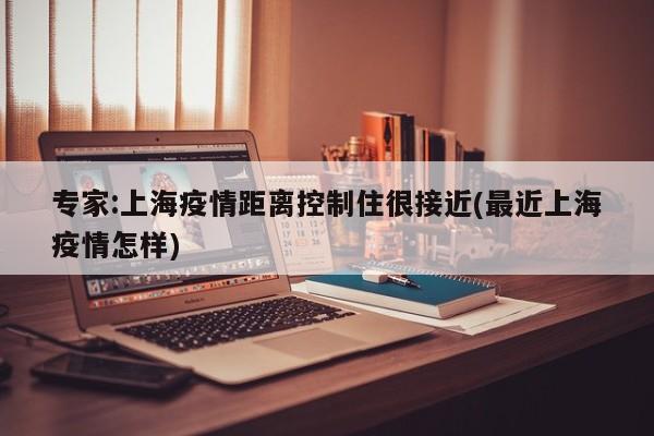 专家:上海疫情距离控制住很接近(最近上海疫情怎样)