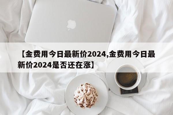 【金费用今日最新价2024,金费用今日最新价2024是否还在涨】