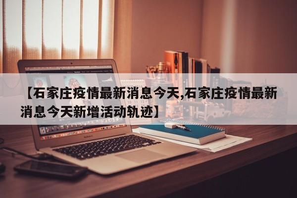 【石家庄疫情最新消息今天,石家庄疫情最新消息今天新增活动轨迹】