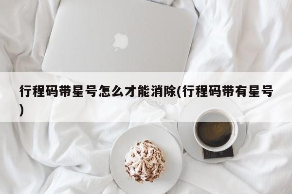 行程码带星号怎么才能消除(行程码带有星号)