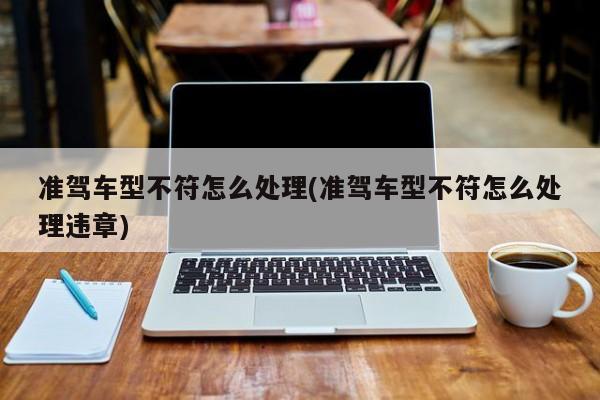 准驾车型不符怎么处理(准驾车型不符怎么处理违章)