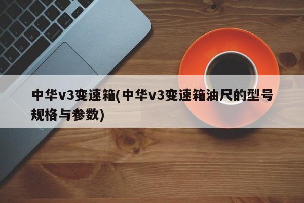 中华v3变速箱(中华v3变速箱油尺的型号规格与参数)