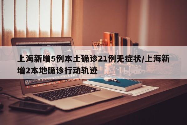 上海新增5例本土确诊21例无症状/上海新增2本地确诊行动轨迹