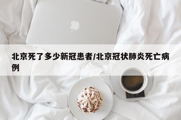 北京死了多少新冠患者/北京冠状肺炎死亡病例
