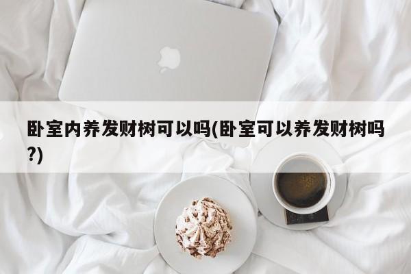 卧室内养发财树可以吗(卧室可以养发财树吗?)